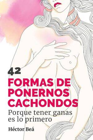 42 formas de ponernos Cachondos: Porque tener ganas es lo primero de Héctor Beá