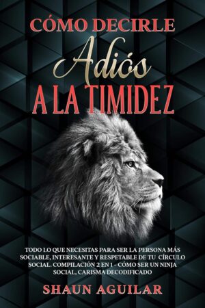 Cómo Decirle Adiós a la Timidez: Todo lo que necesitas para ser la persona más sociable, interesante y respetable de tu círculo social de Shaun Aguilar