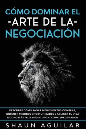 Cómo Dominar el Arte de la Negociación: Descubre cómo pagar menos en tus compras, obtener mejores oportunidades y a hacer tu vida mucho más fácil negociando como un ganador de Shaun Aguilar