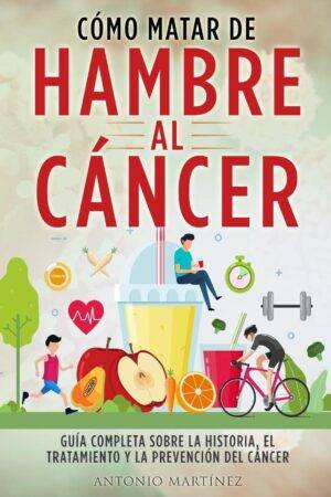 Cómo Matar de Hambre Al Cáncer: Guía completa sobre la historia, el tratamiento y la prevención del cáncer de Antonio Martínez