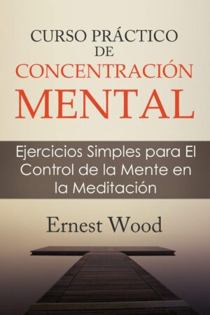 Curso práctico de concentración mental: Ejercicios Simples para El Control de la Mente en la Meditación de Ernest Wood