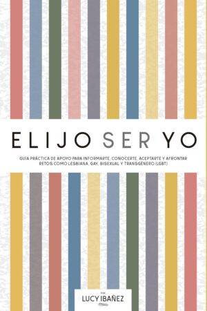 Elijo ser yo: Guía práctica de apoyo para informarte, conocerte, aceptarte y afrontar retos como Lesbiana, Gay, Bisexual y Transgénero (LGBT) de Lucy Ibañez