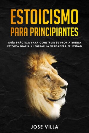 Estoicismo para Principiantes: Guía Práctica para Construir su Propia Rutina Estoica Diaria y Lograr la Verdadera Felicidad de Jose Villa