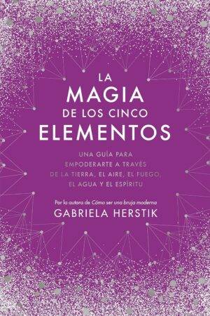 La magia de los cinco elementos: Una guía para empoderarte a través de la tierra, el aire, el fuego, el agua y el espíritu de Gabriela Herstik