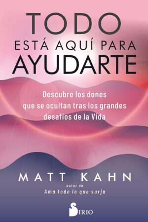 Todo Está Aquí Para Ayudarte: Descubre los dones que se ocultan tras los grandes desafíos de la vida de Matt Kahn